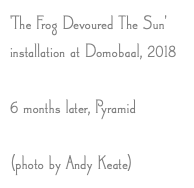 'The Frog Devoured The Sun' installation at Domobaal, 2018 6 months later, Pyramid (photo by Andy Keate)